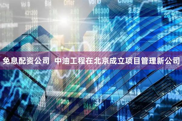 免息配资公司  中油工程在北京成立项目管理新公司