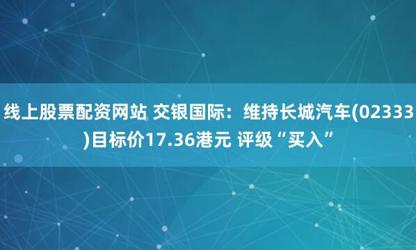 线上股票配资网站 交银国际：维持长城汽车(02333)目标价17.36港元 评级“买入”