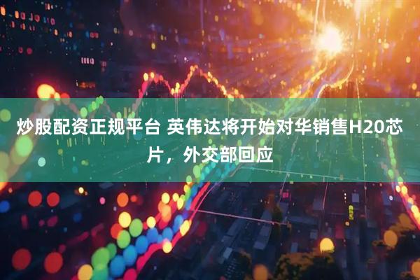 炒股配资正规平台 英伟达将开始对华销售H20芯片，外交部回应