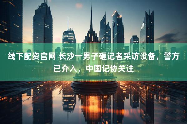 线下配资官网 长沙一男子砸记者采访设备，警方已介入，中国记协关注