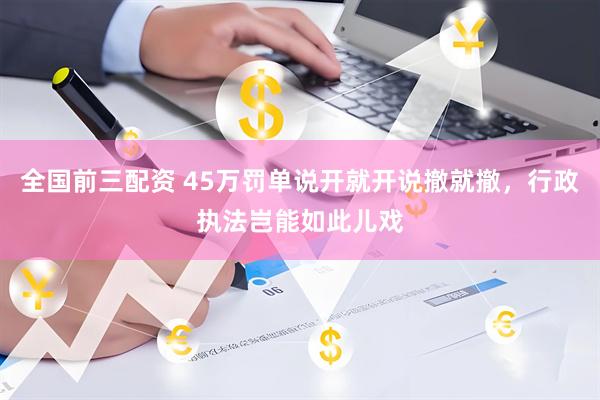 全国前三配资 45万罚单说开就开说撤就撤，行政执法岂能如此儿戏