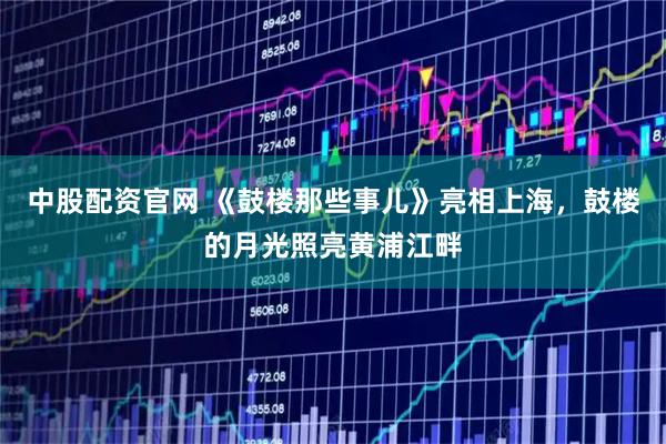 中股配资官网 《鼓楼那些事儿》亮相上海，鼓楼的月光照亮黄浦江畔