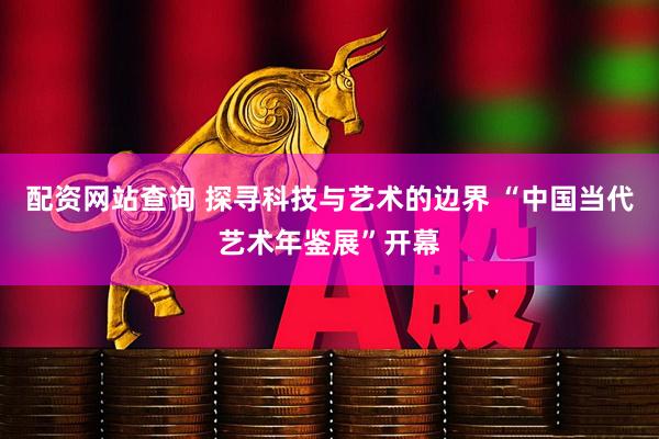 配资网站查询 探寻科技与艺术的边界 “中国当代艺术年鉴展”开幕