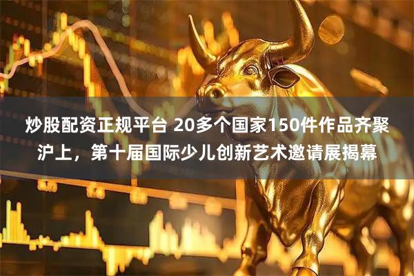 炒股配资正规平台 20多个国家150件作品齐聚沪上，第十届国际少儿创新艺术邀请展揭幕