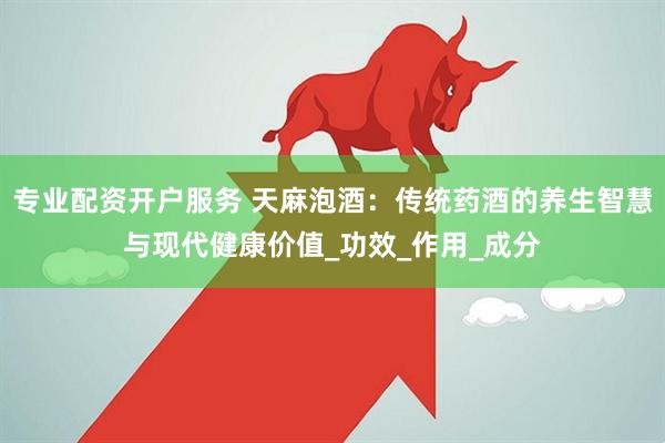 专业配资开户服务 天麻泡酒：传统药酒的养生智慧与现代健康价值_功效_作用_成分