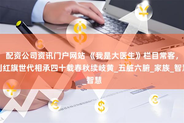 配资公司资讯门户网站 《我是大医生》栏目常客，刘红旗世代相承四十载春秋续岐黄_五脏六腑_家族_智慧