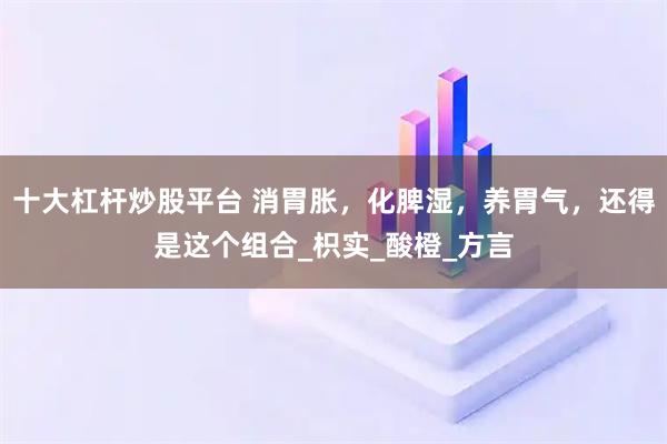 十大杠杆炒股平台 消胃胀，化脾湿，养胃气，还得是这个组合_枳实_酸橙_方言