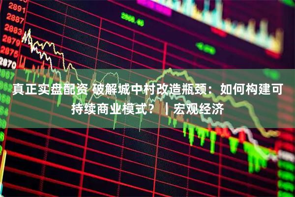 真正实盘配资 破解城中村改造瓶颈：如何构建可持续商业模式？｜宏观经济