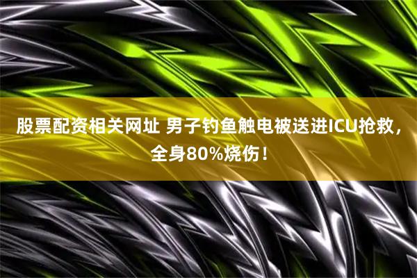 股票配资相关网址 男子钓鱼触电被送进ICU抢救，全身80%烧伤！