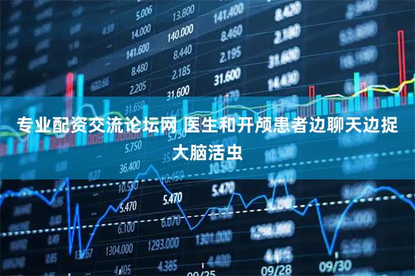 专业配资交流论坛网 医生和开颅患者边聊天边捉大脑活虫