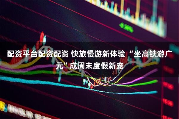 配资平台配资配资 快旅慢游新体验 “坐高铁游广元”成周末度假新宠