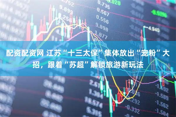 配资配资网 江苏“十三太保”集体放出“宠粉”大招，跟着“苏超”解锁旅游新玩法