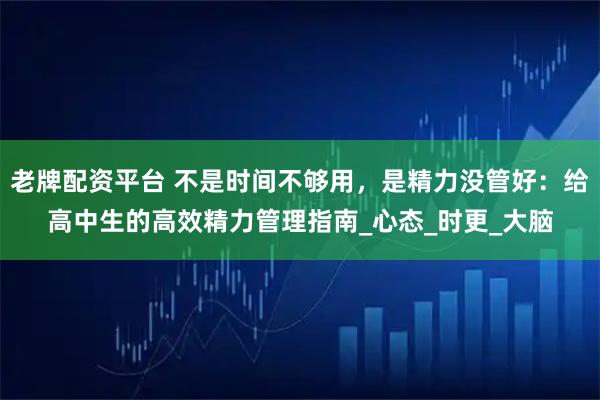 老牌配资平台 不是时间不够用，是精力没管好：给高中生的高效精力管理指南_心态_时更_大脑